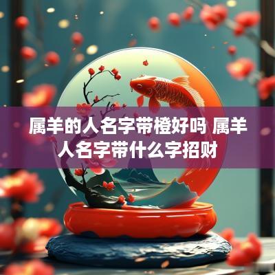 属羊的人名字带橙好吗 属羊人名字带什么字招财