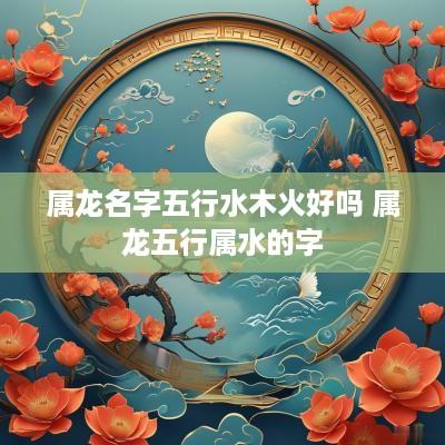 属龙名字五行水木火好吗 属龙五行属水的字