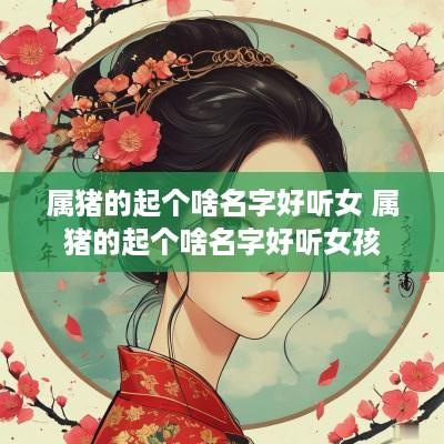 属猪的起个啥名字好听女 属猪的起个啥名字好听女孩
