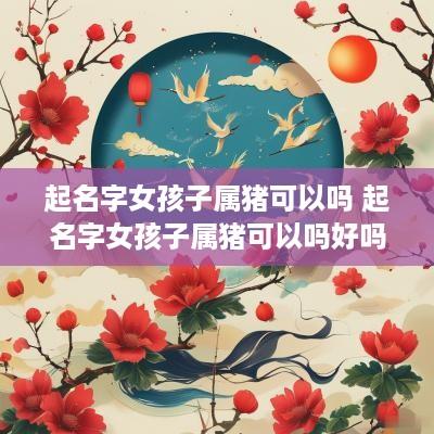 起名字女孩子属猪可以吗 起名字女孩子属猪可以吗好吗