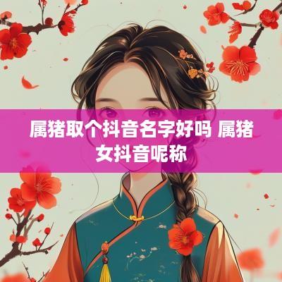 属猪取个抖音名字好吗 属猪女抖音呢称