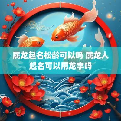 属龙起名松龄可以吗 属龙人起名可以用龙字吗