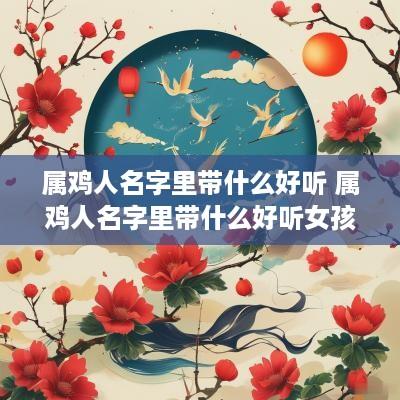 属鸡人名字里带什么好听 属鸡人名字里带什么好听女孩