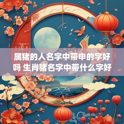 属猪的人名字中带申的字好吗 生肖猪名字中带什么字好