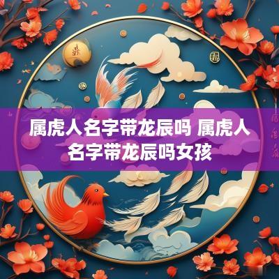 属虎人名字带龙辰吗 属虎人名字带龙辰吗女孩