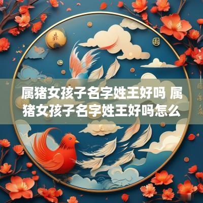 属猪女孩子名字姓王好吗 属猪女孩子名字姓王好吗怎么取