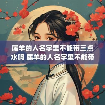 属羊的人名字里不能带三点水吗 属羊的人名字里不能带三点水吗女孩