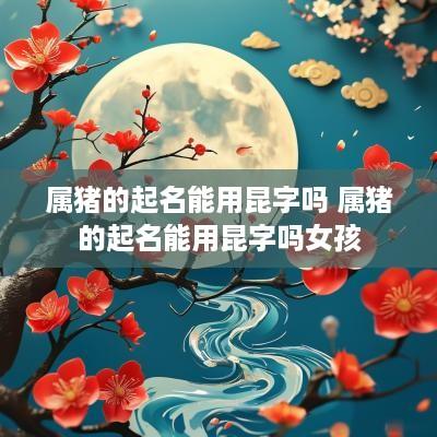 属猪的起名能用昆字吗 属猪的起名能用昆字吗女孩