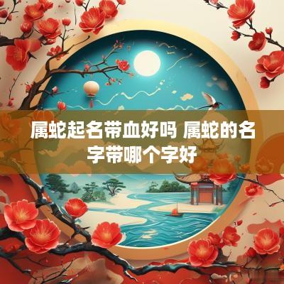 属蛇起名带血好吗 属蛇的名字带哪个字好
