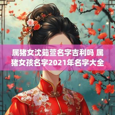 属猪女沈茹萱名字吉利吗 属猪女孩名字2025年名字大全 属猪女沈茹萱名字吉利吗 属猪女孩名字2025年名字大全