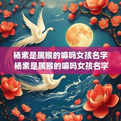 杨紫是属猴的嘛吗女孩名字 杨紫是属猴的嘛吗女孩名字怎么取