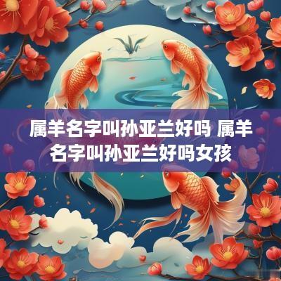 属羊名字叫孙亚兰好吗 属羊名字叫孙亚兰好吗女孩