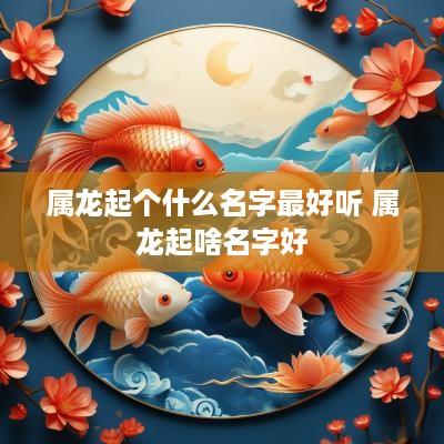 属龙起个什么名字最好听 属龙起啥名字好