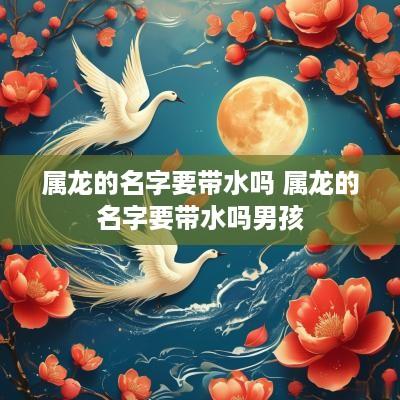 属龙的名字要带水吗 属龙的名字要带水吗男孩