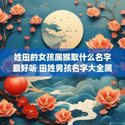 姓田的女孩属猴取什么名字最好听 田姓男孩名字大全属猴 姓田的女孩属猴取什么名字最好听 田姓男孩名字大全属猴