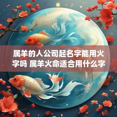 属羊的人公司起名字能用火字吗 属羊火命适合用什么字开公司