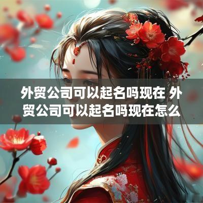 外贸公司可以起名吗现在 外贸公司可以起名吗现在怎么样