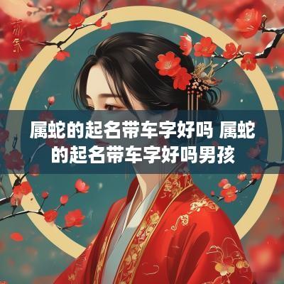 属蛇的起名带车字好吗 属蛇的起名带车字好吗男孩