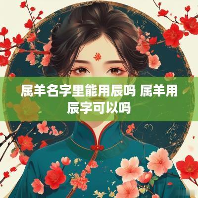 属羊名字里能用辰吗 属羊用辰字可以吗