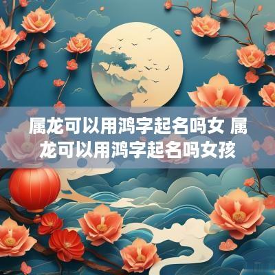 属龙可以用鸿字起名吗女 属龙可以用鸿字起名吗女孩