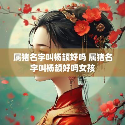 属猪名字叫杨颉好吗 属猪名字叫杨颉好吗女孩