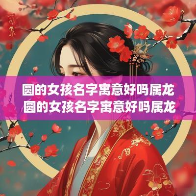 圆的女孩名字寓意好吗属龙 圆的女孩名字寓意好吗属龙