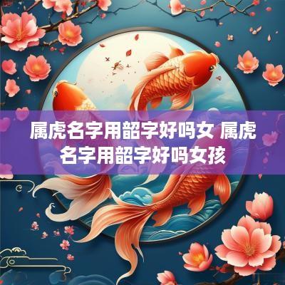 属虎名字用韶字好吗女 属虎名字用韶字好吗女孩