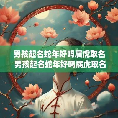 男孩起名蛇年好吗属虎取名 男孩起名蛇年好吗属虎取名叫什么