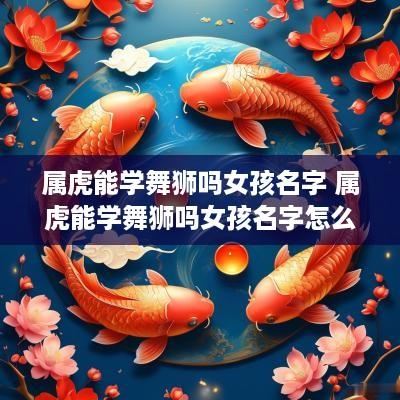 属虎能学舞狮吗女孩名字 属虎能学舞狮吗女孩名字怎么取