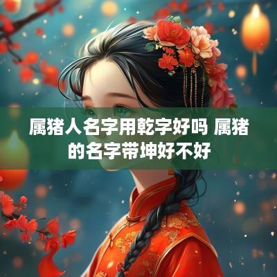 属猪人名字用乾字好吗 属猪的名字带坤好不好