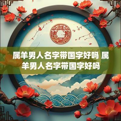 属羊男人名字带国字好吗 属羊男人名字带国字好吗