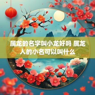 属龙的名字叫小龙好吗 属龙人的小名可以叫什么