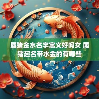 属猪金水名字寓义好吗女 属猪起名带水金的有哪些