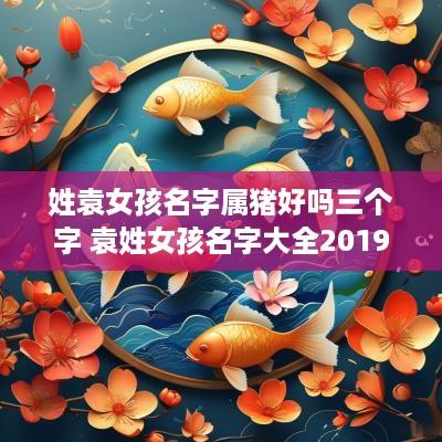 姓袁女孩名字属猪好吗三个字 袁姓女孩名字大全2019属猪