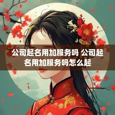 公司起名用加服务吗 公司起名用加服务吗怎么起