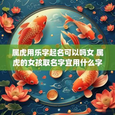 属虎用乐字起名可以吗女 属虎的女孩取名字宜用什么字