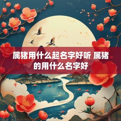 属猪用什么起名字好听 属猪的用什么名字好