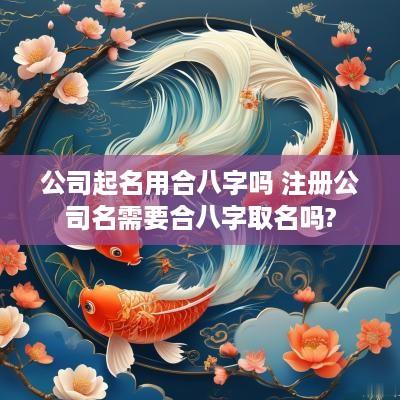公司起名用合八字吗 注册公司名需要合八字取名吗?