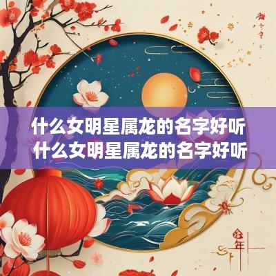 什么女明星属龙的名字好听 什么女明星属龙的名字好听点