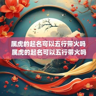 属虎的起名可以五行带火吗 属虎的起名可以五行带火吗女孩