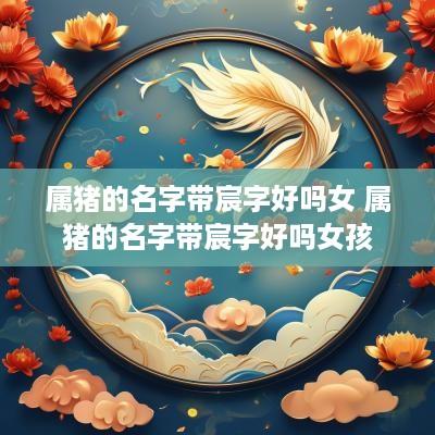 属猪的名字带宸字好吗女 属猪的名字带宸字好吗女孩