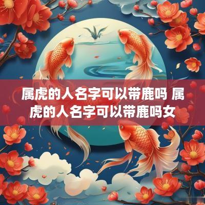 属虎的人名字可以带鹿吗 属虎的人名字可以带鹿吗女