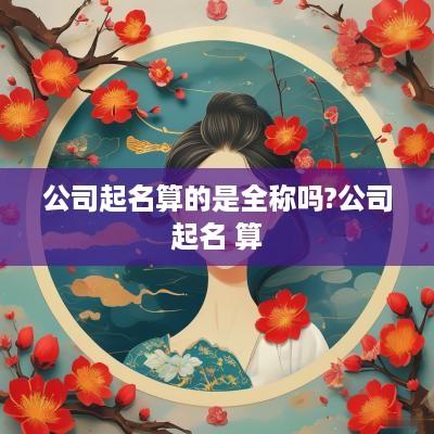 公司起名算的是全称吗?公司起名 算