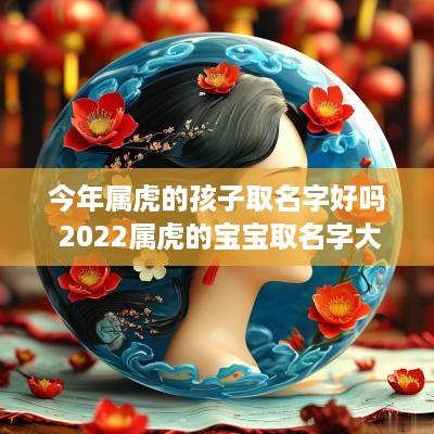 今年属虎的孩子取名字好吗 2025属虎的宝宝取名字大全