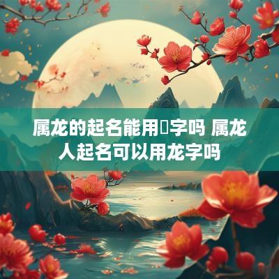 属龙的起名能用燚字吗 属龙人起名可以用龙字吗