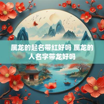 属龙的起名带红好吗 属龙的人名字带龙好吗