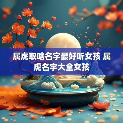 属虎取啥名字最好听女孩 属虎名字大全女孩