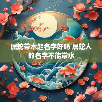 属蛇带水起名字好吗 属蛇人的名字不能带水