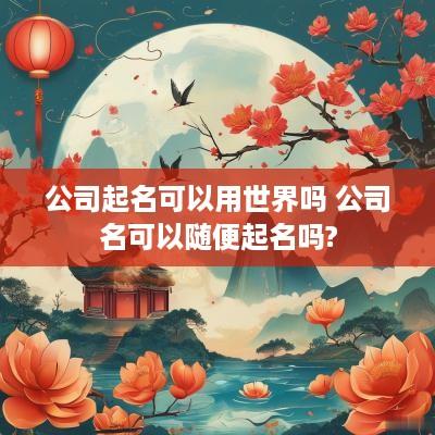 公司起名可以用世界吗 公司名可以随便起名吗?