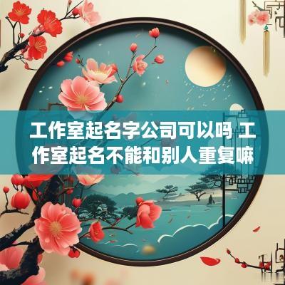 工作室起名字公司可以吗 工作室起名不能和别人重复嘛
